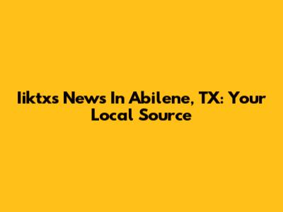 Iiktxs News In Abilene, TX: Your Local Source