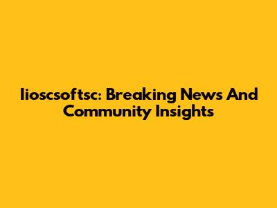 Iioscsoftsc: Breaking News And Community Insights