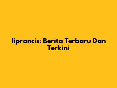 Iiprancis: Berita Terbaru Dan Terkini