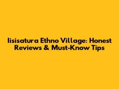 Iisisatura Ethno Village: Honest Reviews & Must-Know Tips