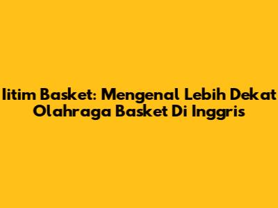 Iitim Basket: Mengenal Lebih Dekat Olahraga Basket Di Inggris