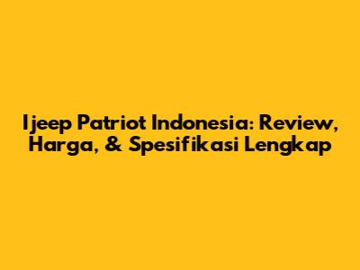 Ijeep Patriot Indonesia: Review, Harga, & Spesifikasi Lengkap