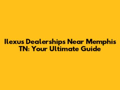 Ilexus Dealerships Near Memphis TN: Your Ultimate Guide