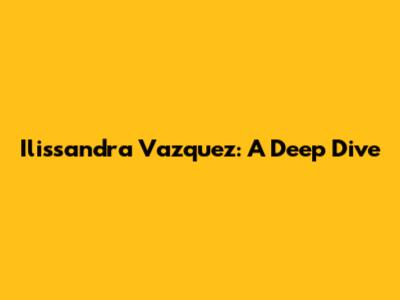 Ilissandra Vazquez: A Deep Dive