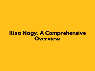 Iliza Nagy: A Comprehensive Overview