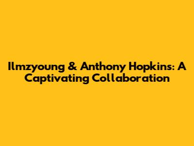 Ilmzyoung & Anthony Hopkins: A Captivating Collaboration