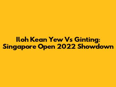 Iloh Kean Yew Vs Ginting: Singapore Open 2022 Showdown