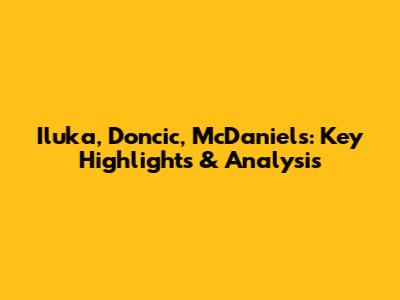 Iluka, Doncic, McDaniels: Key Highlights & Analysis