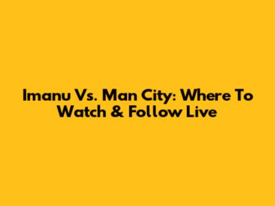 Imanu Vs. Man City: Where To Watch & Follow Live