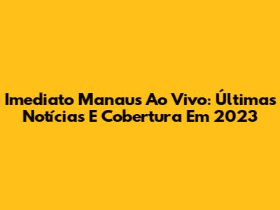 Imediato Manaus Ao Vivo: Últimas Notícias E Cobertura Em 2023