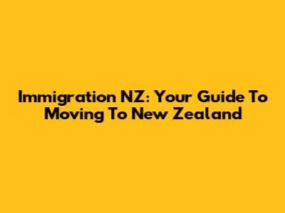 Immigration NZ: Your Guide To Moving To New Zealand