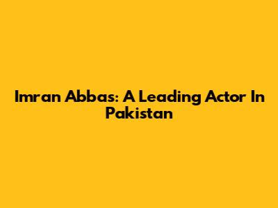 Imran Abbas: A Leading Actor In Pakistan