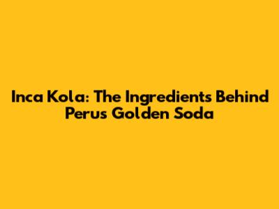 Inca Kola: The Ingredients Behind Peru's Golden Soda