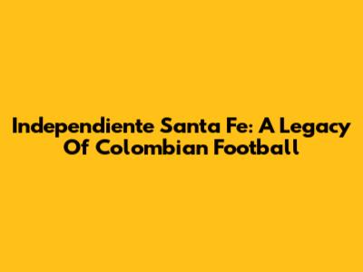 Independiente Santa Fe: A Legacy Of Colombian Football