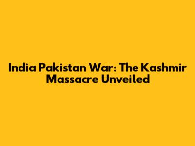 India Pakistan War: The Kashmir Massacre Unveiled