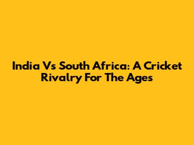 India Vs South Africa: A Cricket Rivalry For The Ages