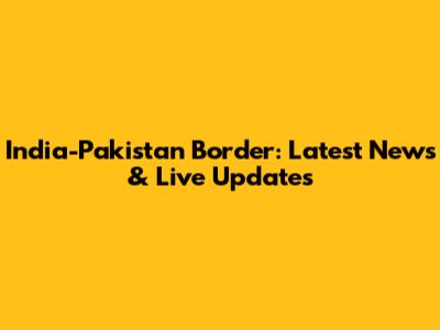 India-Pakistan Border: Latest News & Live Updates