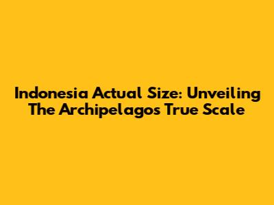 Indonesia Actual Size: Unveiling The Archipelago's True Scale