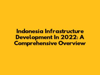 Indonesia Infrastructure Development In 2022: A Comprehensive Overview