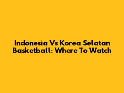 Indonesia Vs Korea Selatan Basketball: Where To Watch