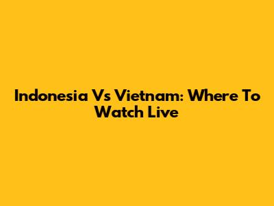 Indonesia Vs Vietnam: Where To Watch Live