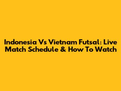 Indonesia Vs Vietnam Futsal: Live Match Schedule & How To Watch