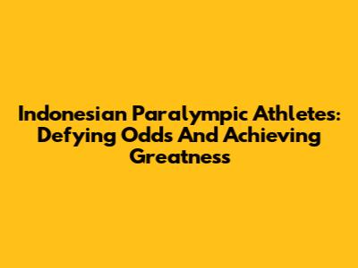 Indonesian Paralympic Athletes: Defying Odds And Achieving Greatness