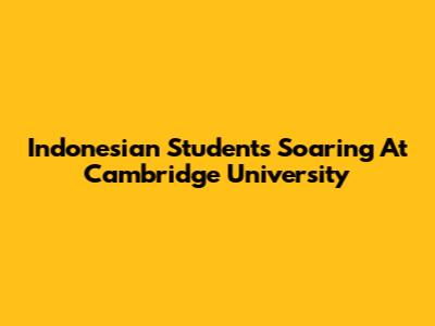 Indonesian Students Soaring At Cambridge University