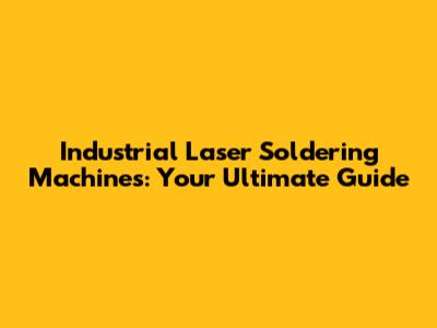 Industrial Laser Soldering Machines: Your Ultimate Guide
