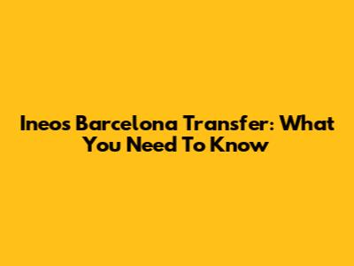 Ineos Barcelona Transfer: What You Need To Know
