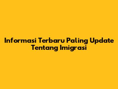 Informasi Terbaru Paling Update Tentang Imigrasi