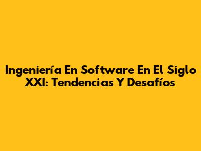 Ingeniería En Software En El Siglo XXI: Tendencias Y Desafíos