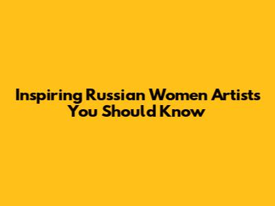 Inspiring Russian Women Artists You Should Know