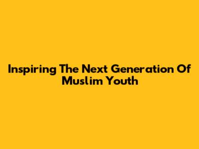 Inspiring The Next Generation Of Muslim Youth