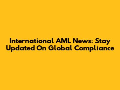 International AML News: Stay Updated On Global Compliance