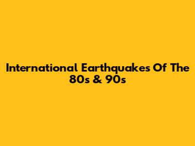 International Earthquakes Of The 80s & 90s