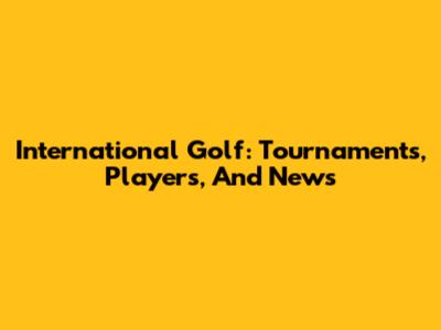 International Golf: Tournaments, Players, And News