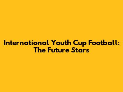 International Youth Cup Football: The Future Stars