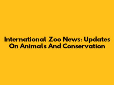 International Zoo News: Updates On Animals And Conservation