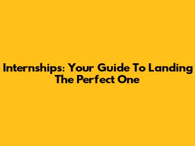 Internships: Your Guide To Landing The Perfect One