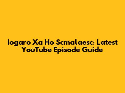 Iogaro Xa Ho Scmalaesc: Latest YouTube Episode Guide