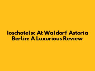 Ioschotelsc At Waldorf Astoria Berlin: A Luxurious Review