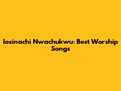 Iosinachi Nwachukwu: Best Worship Songs