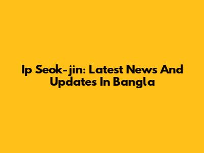 Ip Seok-jin: Latest News And Updates In Bangla