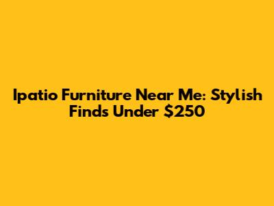 Ipatio Furniture Near Me: Stylish Finds Under $250