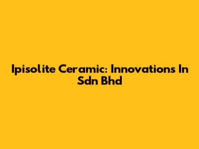 Ipisolite Ceramic: Innovations In Sdn Bhd