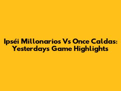 Ipséi Millonarios Vs Once Caldas: Yesterday's Game Highlights