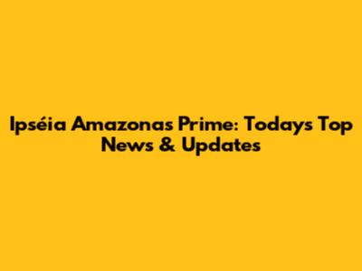 Ipséia Amazonas Prime: Today's Top News & Updates