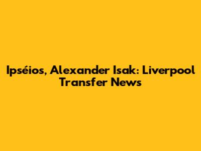 Ipséios, Alexander Isak: Liverpool Transfer News