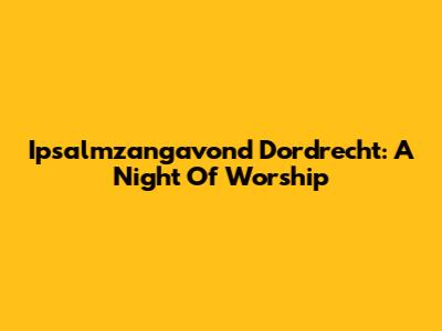 Ipsalmzangavond Dordrecht: A Night Of Worship